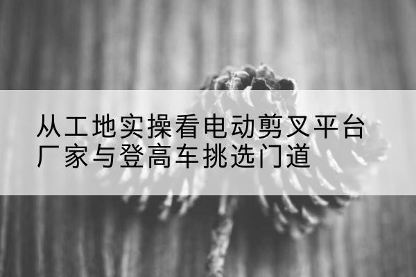 七星关电动剪叉升降平台厂家-从工地实操看电动剪叉平台厂家与登高车挑选门道