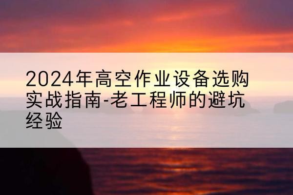 七星关高空作业升降机厂家推荐-2024年高空作业设备选购实战指南-老工程师的避坑经验