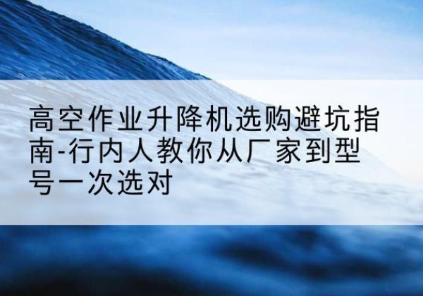 七星关升降平台厂家-高空作业升降机选购避坑指南-行内人教你从厂家到型号一次选对