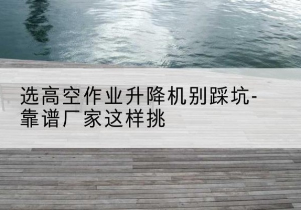 七星关剪叉式升降机厂家-选高空作业升降机别踩坑-靠谱厂家这样挑