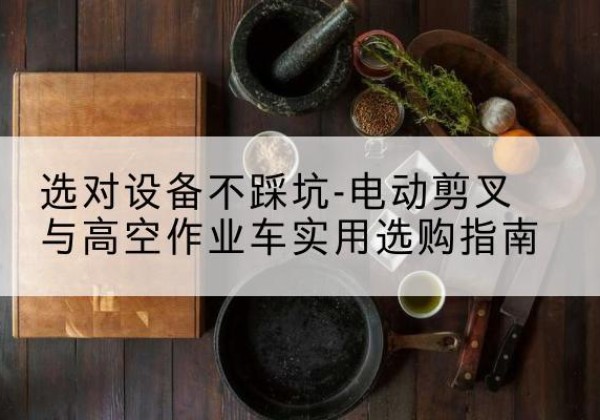 七星关电动剪叉升降平台怎么选-选对设备不踩坑-电动剪叉与高空作业车实用选购指南