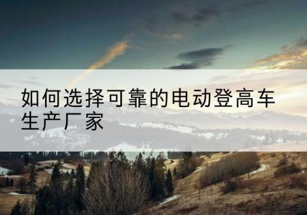 七星关电动登高车厂家-如何选择可靠的电动登高车生产厂家
