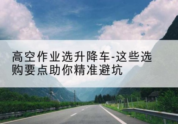 七星关升降车厂家-高空作业选升降车-这些选购要点助你*避坑