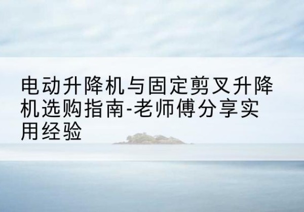 七星关电动升降机怎么选-电动升降机与固定剪叉升降机选购指南-老师傅分享实用经验