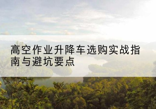 七星关升降车怎么选-高空作业升降车选购实战指南与避坑要点