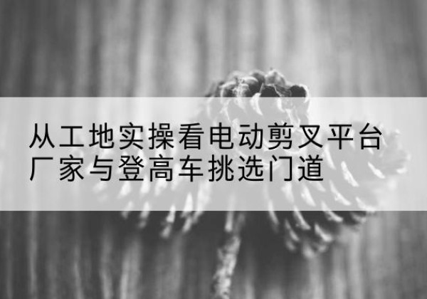七星关电动剪叉升降平台厂家-从工地实操看电动剪叉平台厂家与登高车挑选门道