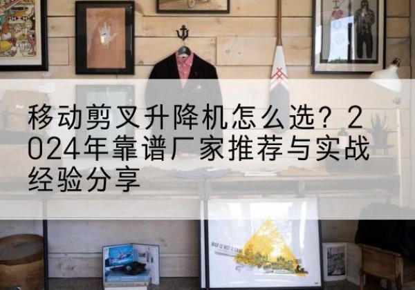 七星关升降平台厂家推荐-移动剪叉升降机怎么选？2024年靠谱厂家推荐与实战经验分享