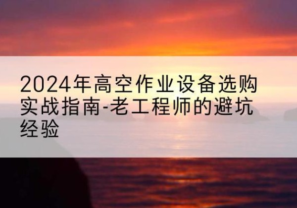七星关高空作业升降机厂家推荐-2024年高空作业设备选购实战指南-老工程师的避坑经验
