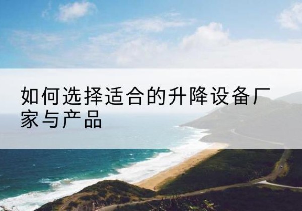七星关电动升降平台厂家-如何选择适合的升降设备厂家与产品