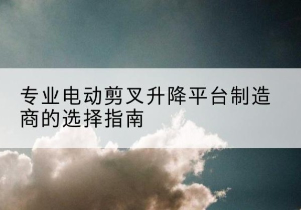七星关电动剪叉升降平台厂家-专业电动剪叉升降平台制造商的选择指南